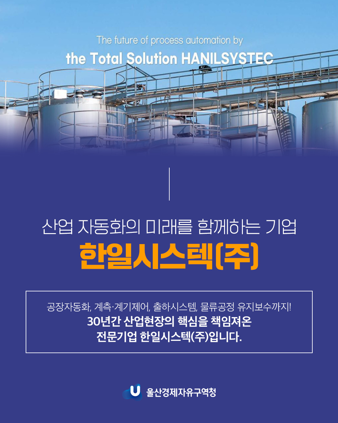 The future of process automation by the Total Solution HANILSYSTEC  산업 자동화의 미래를 함께하는 기업 한일시스텍(주) 공장자동화, 계측ㆍ계기제어, 출하시스템, 물류공정 유지보수까지! 30년간 산업현장의 핵심을 책임져온 전문기업 한일시스텍(주)입니다.