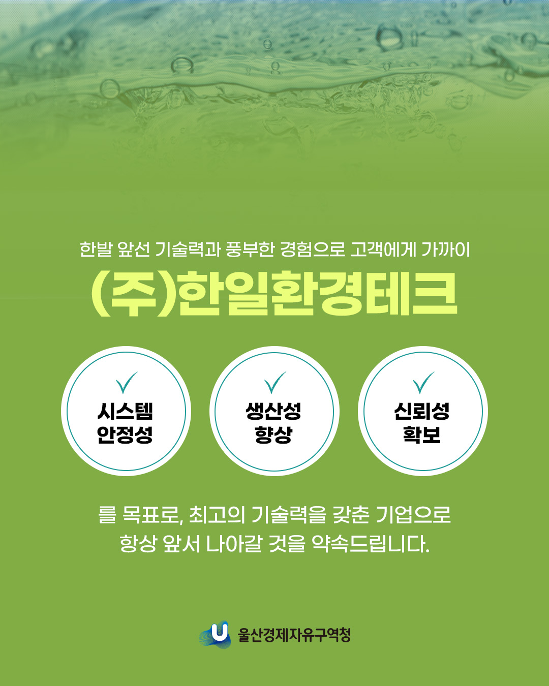 한발 앞선 기술력과 풍부한 경험으로 고객에게 가까이 (주)한일환경테크 시스템 안정성, 생산성 향상, 신뢰성 확보 를 목표로, 최고의 기술력을 갖춘 기업으로 항상 앞서 나아갈 것을 약속드립니다.
