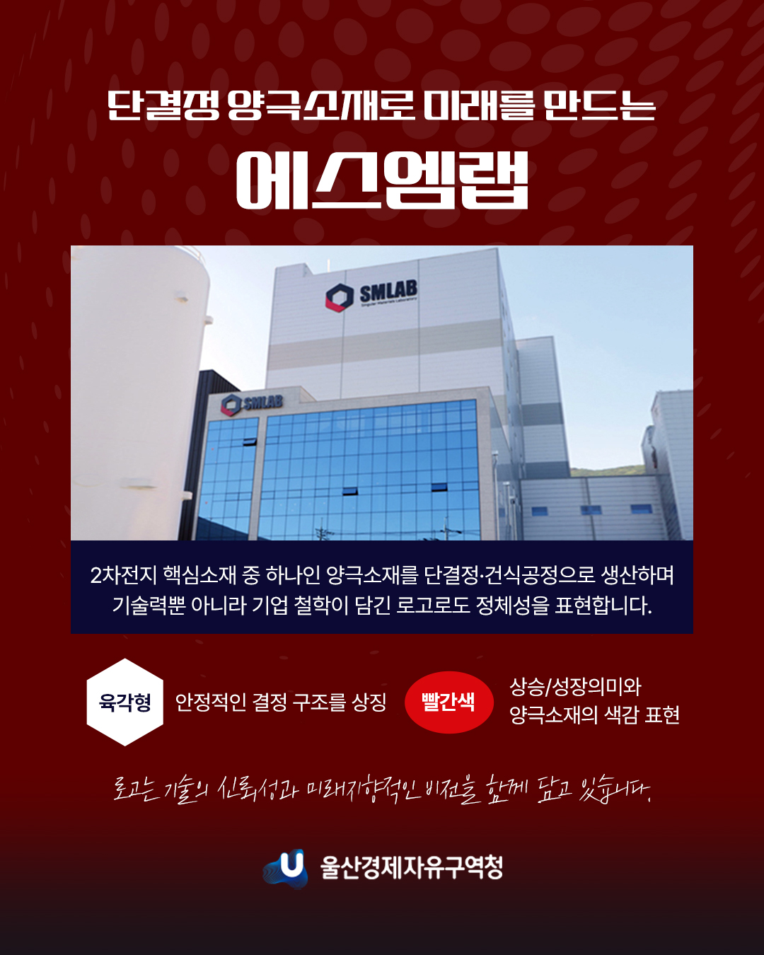 단결정 양극소재로 미래를 만드는 에스엠랩 2차전지 핵심소재 중 하나인 양극소개를 단결ㆍ건식공정으로 생산하며 기술력뿐 아니라 기업 철학이 담긴 로고로도 정체성을 표현합니다.  육각형 : 안정적인 결정 구조를 상징 빨간색 : 상승/성장의미와 양극소재의 색감 표현  로고는 기술의 신뢰성과 미래지향적인 비전을 함께 담고 있습니다.