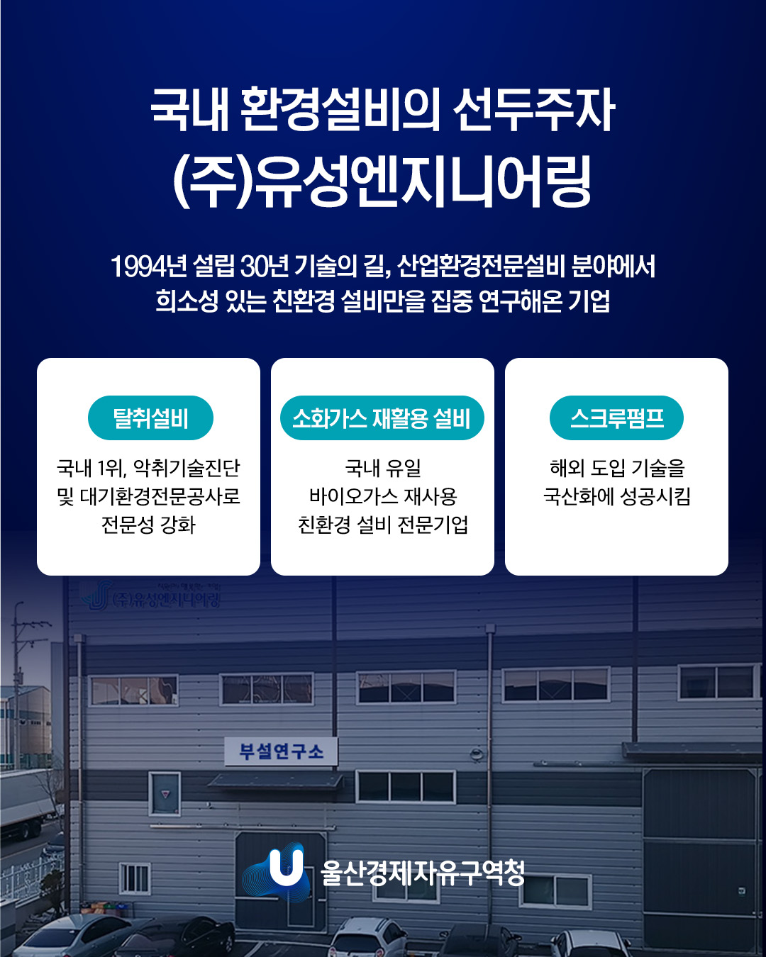국내 환경설비의 선두주자 (주)유성엔지니어링 1994년 설립 30년 기술의 길, 산업환경전문설비 분야에서 희소성 있는 친환경 설비만을 집중 연구해온 기업  탈취설비 국내 1위, 악취기술진단 및 대기환경전문공사로 전문성 강화  소화가스 재활용 설비 국내 유일 바이오가스 재사용 친환경 설비 전문기업  스크루펌프 해외 도입 기술을 국산화에 성공시킴