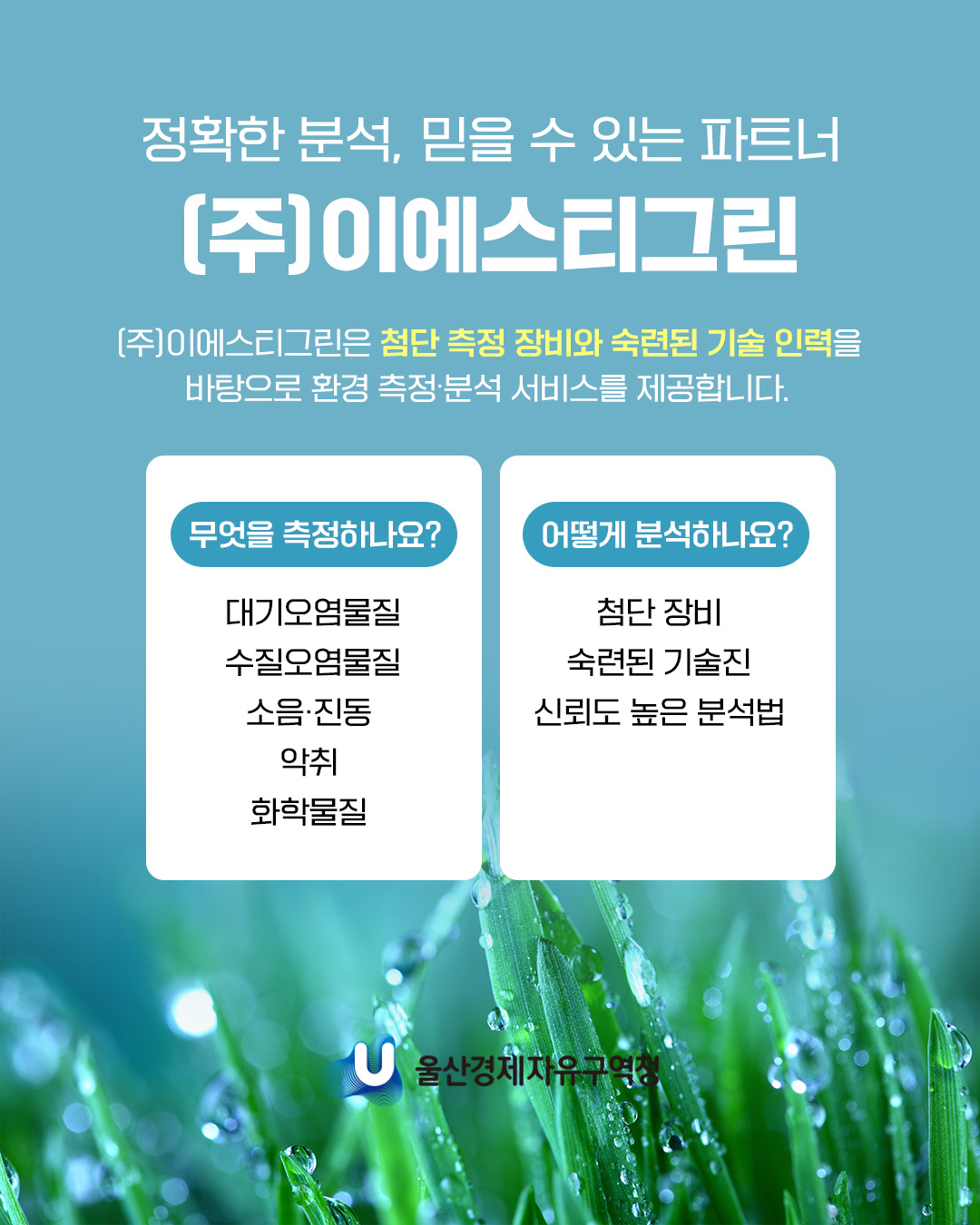정확한 분석, 믿을 수 있는 파트너 (주)이에스티그린 (주)이에스티그린은 첨단 측정 장비와 숙련된 기술 인력을 바탕으로 환경 측정ㆍ분석 서비스를 제공합니다.  무엇을 측정하나요? : 대기오염물질, 수질오염물질, 소음ㆍ진동, 악취, 화학물질 어떻게 분석하나요? : 첨단 장비, 숙련된 기술진, 신뢰도 높은 분석법