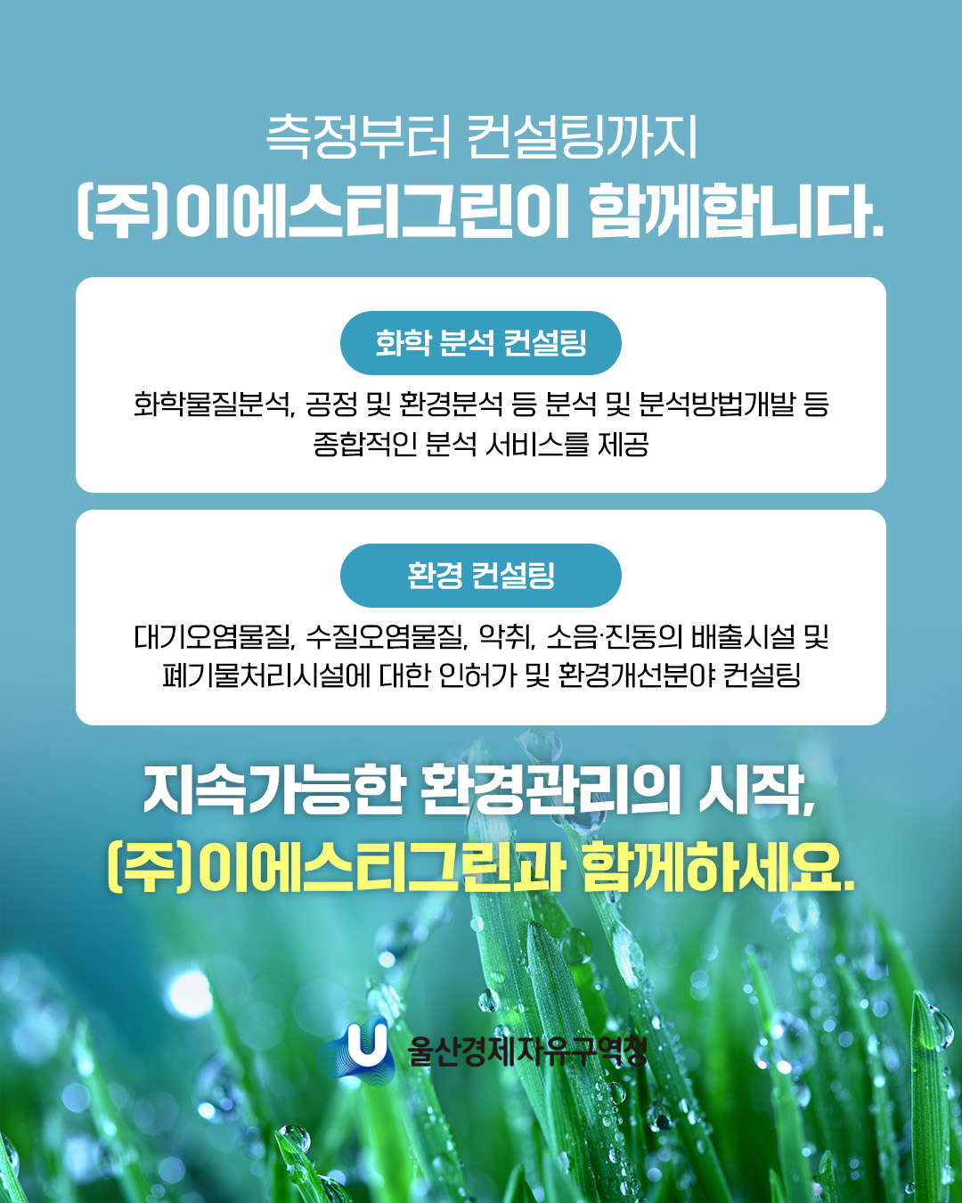 측정부터 컨설팅까지 (주)이에스티그린이 함께합니다.  화학 분석 컨설팅 화학물질분석, 공정 및 환경분석 등 분석 및 분석방법개발 등 종합적인 분석 서비스를 제공  환경 컨설팅 대기오염물질, 수질오염물질, 악취, 소음ㆍ진동의 배출시설 및 폐기물처리시설에 대한 인허가 및 환경개선분야 컨설팅  지속가능한 환경관리의 시작, (주)이에스티그린과 함께하세요.