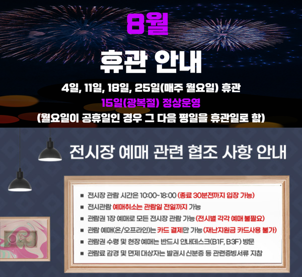 울산시립미술관 8월 휴관 안내 □ 4일, 11일, 18일, 25일(매주 월요일) 휴관 □ 15일(광복절) 정상운영  (월요일이 공휴일인 경우 그 다음 평일을 휴관일로 함) 전시장 예매 관련 협조 사항 안내 □ 전시장 관람 시간은 10:00~180:00(종료 30분전까지 입장 가능) □ 전시관람 예매취소는 관람일 전일까지 가능 □ 관람권 1장 예매로 모든 전시장 관람 가능(전시별 각각 예매 불필요) □  관람 예매(온/오프라인)는 카드 결제만 가능(재난지원금 카드사용 불가) □ 관람권 수령 및 현장 예매는 반드시 안내데스크(B1F, B3F) 방문 □ 관람료 감경 및 면제 대상자는 발권시 신분증 등 관련증빙서류 지참