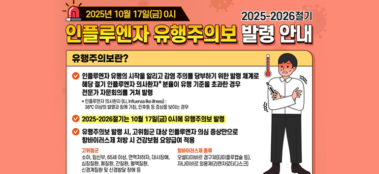 2025년 10월 17일(금) 0시 / 2025-2026절기
인플루엔자 유행주의보 발령 안내
유행주의보란?
> 인플루엔자 유행의 시작을 알리고 감염 주의를 당부하기 위한 발령 체계로 해당 절기 인플루엔자 의사환자＊ 분율이 유행 기준을 초과한 경우
   전문가 자문회의를 거쳐 발령
   ＊인플루엔자 의사환자(ILI, Influenza like illness) :
   38°C 이상의 발열과 함께 기침, 인후통 등 증상을 보이는 경우
> 2025-2026절기는 10월 17일(금) 0시에 유행주의보 발령
> 유행주의보 발령 시, 고위험군 대상 인플루엔자 의심 증상만으로 항바이러스제 처방 시 건겅보험 요양급여 적용
- 고위험군 : 소아, 임산부, 65세 이상, 면역저하자, 대사장애, 심장질환, 폐질환, 간질환, 혈액질환, 신경계질환 및 신경발달 장애 등
- 항바이러스제 종류 : 오셀타미비르 경구제(타미플루캡슐 등), 자나미비르 외용제(리렌자로타디스크)