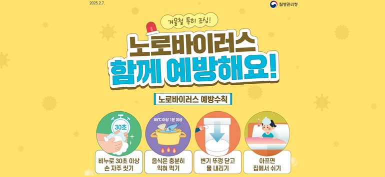 2025.2.7. / 질병관리청
겨울철 특히 조심!
노로바이러스 
함께 예방해요!
<노로바이러스 예방수칙>
- 비누로 30초 이상 손 자주 씻기
- 음식은 충분히 익혀 먹기
- 변기 뚜껑 닫고 물 내리기
- 아프면 집에서 쉬기
