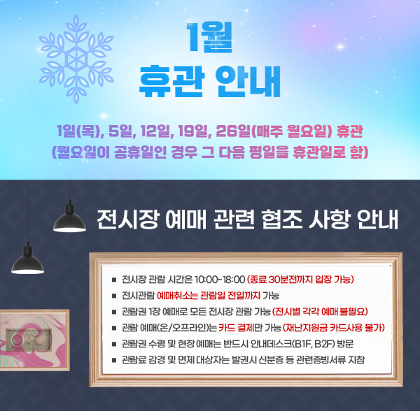울산시립미술관 1월 휴관 안내 □ 1일, 5일, 12일, 19일, 26일(매주 월요일) 휴관 (월요일이 공휴일인 경우 그 다음 평일을 휴관일로 함) / 전시장 예매 관련 협조 사항 안내 □ 전시장 관람 시간은 10:00~180:00(종료 30분전까지 입장 가능) □ 전시관람 예매취소는 관람일 전일까지 가능 □ 관람권 1장 예매로 모든 전시장 관람 가능(전시별 각각 예매 불필요) □ 관람 예매(온/오프라인)는 카드 결제만 가능(재난지원금 카드사용 불가) □ 관람권 수령 및 현장 예매는 반드시 안내데스크(B1F, B2F) 방문 □ 관람료 감경 및 면제 대상자는 발권시 신분증 등 관련증빙서류 지참