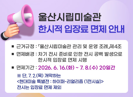 울산시립미술관 한시적 입장료 감면 안내 □ 근거규정 : 「울산시립미술관 관리 및 운영 조례」제4조 □ 감면배경 : 차기 전시 준비로 인한 전시 공백 발생으로 한시적 입장료 면제 □ 감면기간 : 2026. 6. 16.(화) ~ 7. 8.(수) 20일간 ※ 단, 7. 2.(목) 개막하는 <현대미술 특별전 : 하이퍼-리얼리즘 (1전시실)> 전시는 입장료 면제 제외