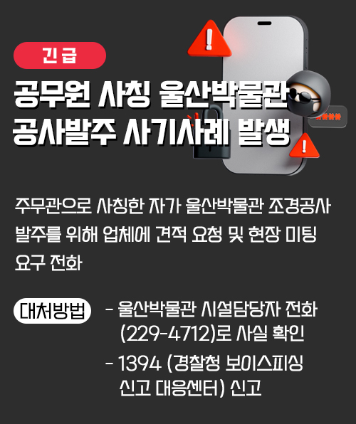 [긴급] 공무원 사칭 울산박물관 공사발주 사기사례 발생 주무관으로 사칭한 자가 울산박물관 조경공사 발주를 위해            업체에 견적 요청 및 현장 미팅 요구 전화 대처방법   - 울산박물관 시설담당자 전화(229-4712)로 사실 확인  - 1394 (경찰청 보이스피싱 신고 대응센터) 신고
