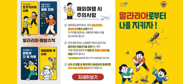말랄리아 예방수칙
3시간마다 모기기피제 사용
일몰 후부터 일출 전까지 활동자제
야간활동 시 밝은색 긴 옷 착용
야외활동 후 샤워
해외여행 시 주의사항
- 해외유입 말라리아는 주로 아프리카와 동남아시아에서 감염되므로 이 지역을 방문하는 여행객은 예방수칙을 준수하여야 합니다.
- 또한 말라리아는 상용화된 백신이 없으므로 말라리아 위험국가를 방문하는 경우 의료기관을 방문하여 여행전 적절한 예방약을 복용하여야 합니다.
* 해외감염병NOW를 통해 방문 국가의 감염병 발생 정보 확인
- 귀국 후 발열 등 말라리아 의심증상이 발생하면 즉시 의료기관에 방문하시기 바랍니다.
1339 건강한 동행
말라리아로부터 나를 지키자!