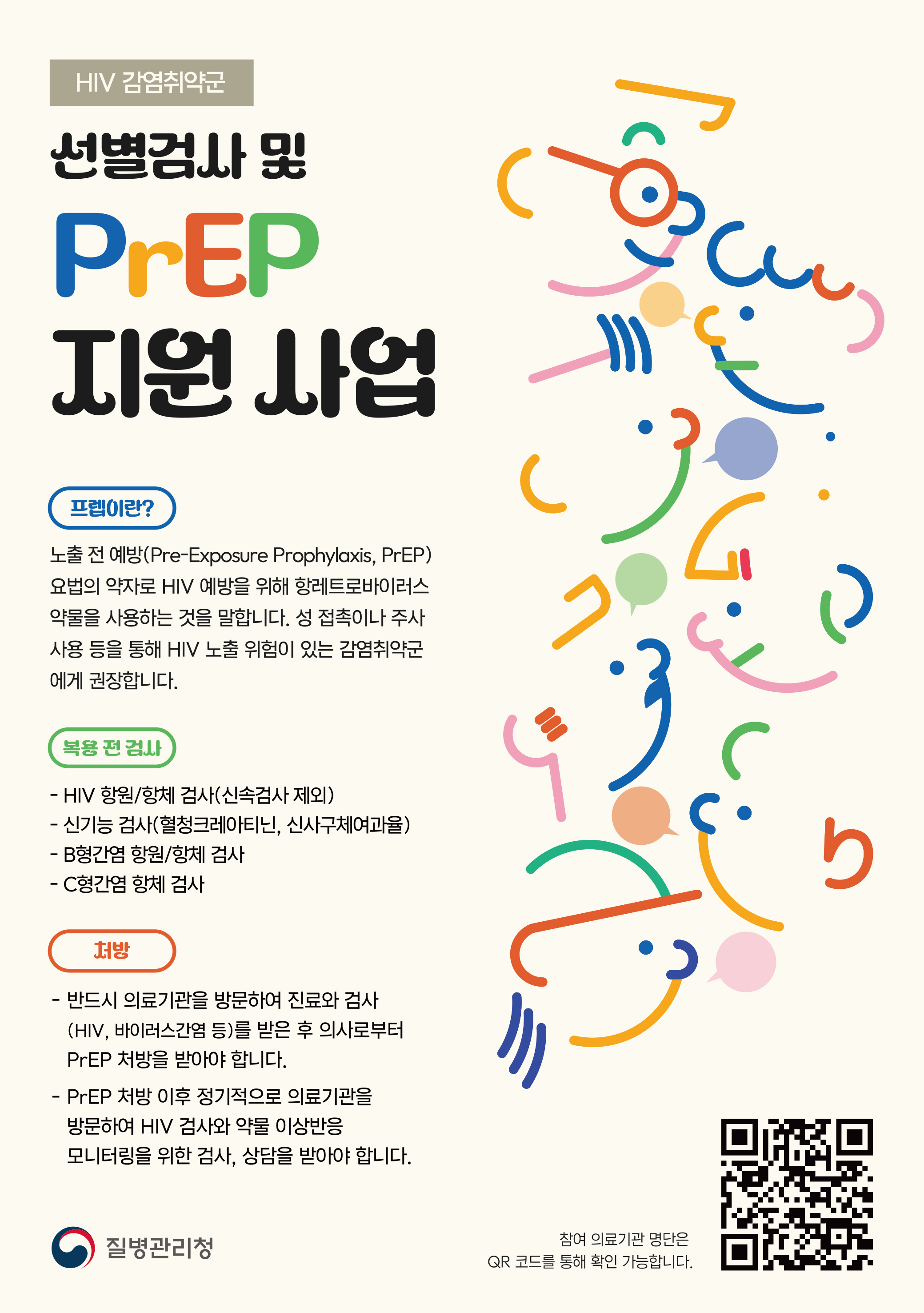 
HIV 감역취약군
선별검사 및
PrEP 
지원 사업
프렙이란?
노출 전 예방(Pre-Expousre Prophylaxis, PrEP) 요법의 약자로 HIV 예방을 위해 항레트로바이러스
약물을 사용하는 것을 말합니다. 성 접촉이나 주사 사용 등을 통해 HIV 노출 위험이 있는 감염취약군에게 권장합니다.

복용 전 검사
- HIV 항원.항체 검사(신속검사 제외)
- 신기능 검사(혈청크레아티닌, 신사구체여과율)
- B형간염 한원/항체 검사
- C형간염 항체 검사

처방
- 반드시 의료기관을 방문하여 지니료와 검사
(HIV, 바이러스간염 등)를 받은 후 의사로부터 PrEP 처방을 받아야 합니다.
- PrEP 처방 이후 정기적으로 의료기관을 방문하여 HIV 검사와 약물 이상반응 모니터링을 위한 검사, 상담을 받아야 합니다.
질병관리청 
참여 의료기관 명단은 QR 코드를 통해 확인 가능합니다.
QR바로가기 ishap.org

