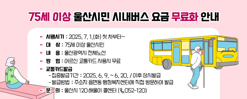 75세 이상 울산시민 시내버스 요금 무료화 안내
• 시행시기 : 2025. 7. 1.(화) 첫 차부터~
 • 대    상 : 75세 이상 울산시민
 • 내    용 : 울산광역시 전체노선
 • 방    법 : 어르신 교통카드 사용시 무료
 • 교통카드발급 
   - 집중발급기간 : 2025. 6. 9. ~ 6. 20. / 이후 상시발급
   - 발급방법 : 주소지 읍면동 행정복지센터에 직접 방문하여 발급
 • 문    의 : 울산시 120 해울이 콜센터 (☏ 052-120)