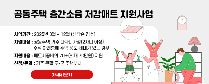 공동주택 층간소음 저감매트 지원사업
사업기간 : 2025년 3월 ~ 12월 (선착순 접수)
지원대상 : 공동주택 거주 다자녀가정(2자녀 이상) 수직 아래층에 주택 용도 세대가 있는 경우
지원내용 : 매트시공비의 70%(최대 70만원) 지원
신청/문의 : 거주 관활 구‧군 주택부서
자세히보기