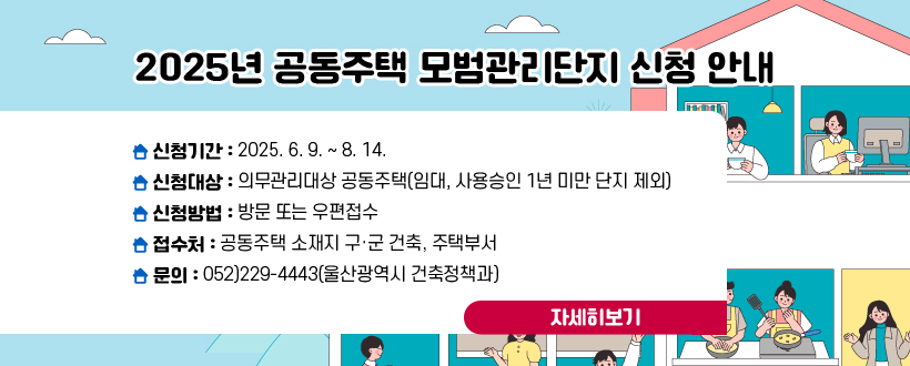 2025년 공동주택 모범관리단지 신청 안내
- 신청기간 : 2025. 6. 9. ~ 8. 14.
 - 신청대상 : 의무관리대상 공동주택(임대, 사용승인 1년 미만 단지 제외)
 - 신청방법 : 방문 또는 우편접수
 - 접 수 처 : 공동주택 소재지 구·군 건축, 주택부서
   ※ 문의 : 052)229-4443(울산광역시 건축정책과)
자세히보기