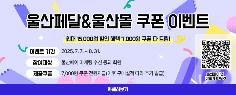 울산페달&울산몰 쿠폰 이벤트
최대 15,000원 할인 혜택
 7,000원 쿠폰 다 드림!
 (이벤트 기간) 2025. 7. 7. ~ 8. 31.
 (참여대상) 울산페이 마케팅 수신 동의 회원
 (제공쿠폰) 7,000원 쿠폰 전원지급(이후 구매실적 따라 추가 발급)
울산페이 앱 바로가기 (QR)
자세히보기
