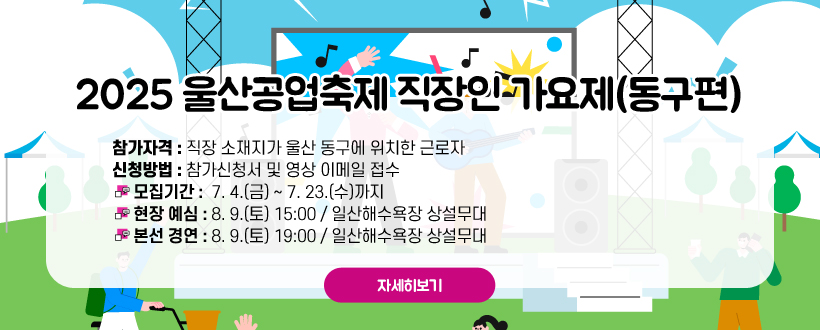 2025 울산공업축제 직장인 가요제(동구편)
참가자격 : 직장 소재지가 울산 동구에 위치한 근로자
신청방법 : 참가신청서 및 영상 이메일 접수
 - 모집기간 : 7. 4.(금) ~ 7. 23.(수)까지
 - 현장 예심 : 8. 9.(토) 15:00 / 일산해수욕장 상설무대
 - 본선 경연 : 8. 9.(토) 19:00 / 일산해수욕장 상설무대
자세히보기