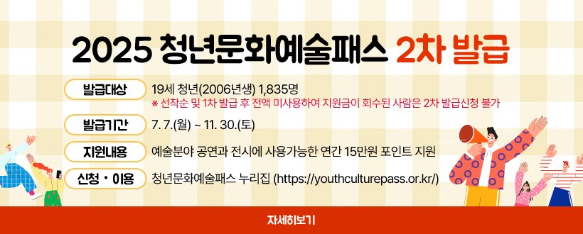 2025 청년문화예술패스 2차 발급 
▶ 발급대상 : 19세 청년(2006년생) 1,835명   
  ※ 선착순 및 1차 발급 후 전액 미사용하여 지원금이 회수된 사람은 2차 발급신청 불가 
▶ 발급기간 : 7. 7.(월) ~ 11. 30.(토)
▶ 지원내용 : 예술분야 공연과 전시에 사용가능한 연간 15만원 포인트 지원
▶ 신청‧이용 : 청년문화예술패스 누리집(https://youthculturepass.or.kr/)
자세히보기