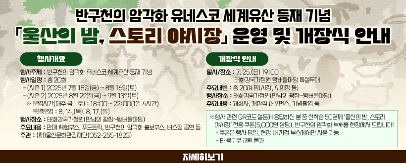 반구천의 암각화 유네스코 세계유산 등재 기념「울산의 밤, 스토리 야시장」운영 및 개장식 안내
□ 행사 개요
 ○ 행사주제 : 반구천의 암각화 유네스코 세계유산 등재 기념
 ○ 행사일정 : 총 20회
  - (시즌 1) 2025년 7월 18일(금) ~ 8월 16일(토)
  - (시즌 2) 2025년 8월 22일(금) ~ 9월 13일(토)
    ※ 운영시간(매주 금·토) : 18:00 ~ 22:00(1일 4시간) / 특별운영 : 8. 14.(목), 8. 17.(일)
 ○ 행사장소 : 태화강국가정원(만남의 광장~왕버들마당)
 ○ 주요내용 : 판매·체험부스, 푸드트럭, 반구천의 암각화 홍보부스, 
              버스킹 공연 등
 ○ 주    관 : (재)울산문화관광재단(052-255-1823)
□ 개장식 안내 
 ○ 일시/장소 : 7. 25.(금) 19:00 / 태화강국가정원 왕버들마당 특설무대  
 ○ 주요내빈 : 총 20여 명(시장, 시의장 등)
 ○ 주요내용 : 개회사, 개장식 퍼포먼스, 기념촬영 등 
※ 행사 관련 QR코드 설문에 응답하신 분 중 선착순 50명께
 ‘울산의 밤, 스토리 야시장’ 전용 쿠폰(5,000원 상당), 
  반구천의 암각화 부채를 현장에서 드립니다!
 - 쿠폰은 행사 당일, 현장 내 지정 부스에서만 사용 가능
 - 타 용도로 교환 불가
자세히보기