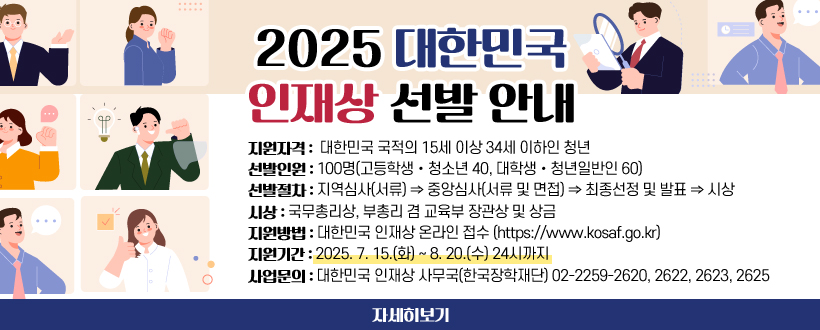 2025 대한민국 인재상 선발 안내
❖ 지원자격 : 대한민국 국적의 15세 이상 34세 이하인 청년
❖ 선발인원 : 100명(고등학생‧청소년 40, 대학생‧청년일반인 60)
❖ 선발절차 : 지역심사(서류) ⇒ 중앙심사(서류 및 면접) ⇒ 최종선정 및 발표 ⇒ 시상
❖ 시    상 : 국무총리상, 부총리 겸 교육부 장관상 및 상금
❖ 지원방법 : 대한민국 인재상 온라인 접수(https://www.kosaf.go.kr)
❖ 지원기간 : 2025. 7. 15.(화) ~ 8. 20.(수) 24시까지
❖ 사업문의 : 대한민국 인재상 사무국(한국장학재단)
              02-2259-2620, 2622, 2623, 2625
자세히보기