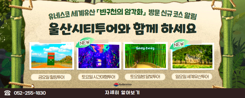 유네스코 세계유산「반구천의 암각화」방문 신규코스 알림 
울산시티투어와 함께 하세요
금요일 힐링투어
New 토요일 시간여행투어
토요일밤 달빛투어
New 일요일 세계유산투어
052 - 255 - 1830
자세히 알아보기