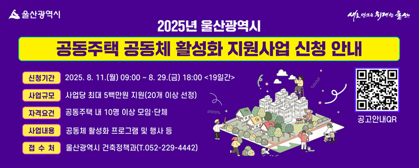2025년 울산광역시 공동주택 공동체 활성화 지원사업 신청 안내
신청기간: 2025. 8. 11.(월) 09:00 ~ 8.29.(금) 18:00 <19일간>
사업규모: 사업당 최대 5백만 지원(20개 이상 선정)
자격요건: 공동주택 내 10명 이상 모임·단체
사업내용: 공동체 활성화 프로그램 및 행사 등
접수처: 울산광역시 건축정책과(T.052-229-4442)