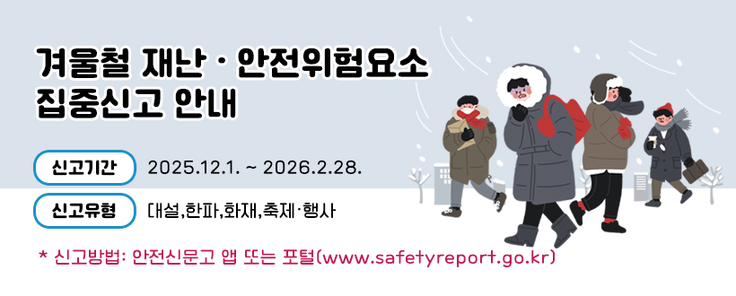 겨울철 재난 · 안전위험요소 집중신고 안내
◯ 신고기간 : 2025.12.1. ~ 2026.2.28.
 ◯ 신고유형 : 대설,한파,화재,축제·행사
* 신고방법: 안전신문고 앱 또는 포털 (www.safetyreport.go.kr)