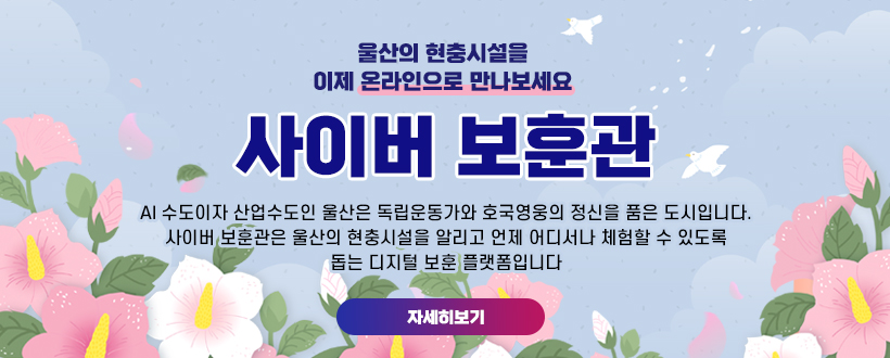 울산의 현충시설을
이제 온라인으로 만나보세요
사이버 보훈관
AI 수도이자 산업수도인 울산은 독립운동가와 호국영웅의 정신을 품은 도시입니다.
사이버 보훈관은 울산의 현충시설을 알리고 언제 어디서나 체험할 수 있도록
돕는 디지털 보훈 플랫폼입니다
