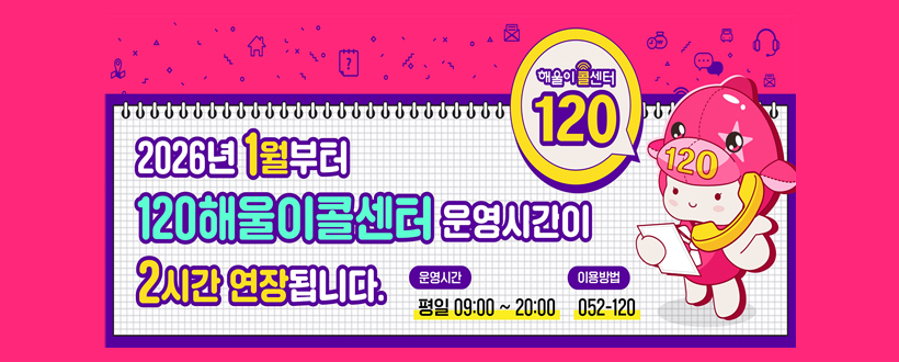 2026년 1월부터 120해울이콜센터 운영시간이 2시간 연장됩니다.
운영시간 : 평일 09:00 ~ 20:00
이용방법 : 052-120
해울이콜센터120