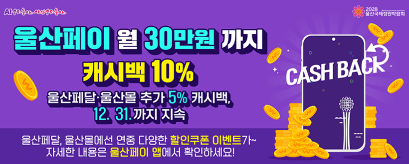 AI수도울산 산업수도울산 / 2028 울산 국제정원박람회
울산페이 월 30만원 까지
캐시백 10%
울산페달·울산축산몰 추가 5% 캐시백,
12. 31. 까지 지속
울산페달, 울산몰에선 연중 다양한 할인쿠폰 이벤트가~
자세한 내용은 울산페이 앱에서 확인하세요!
CASH BACK