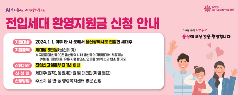 AI수도울산 산업수도울산 / 2028 울산국제정원박람회
전입세대 환영지원금 신청 안내
지원대상 : 2024. 1. 1. 이후 타 시·도에서 울산광역시로 접입한 세대주
지원금액 : 세대당 5만원(울산페이)
                ※ 지원금(울산페이)은 울산광역시 내 울산페이 가맹점에서 사용가능
신청기간 : 전입신고일로부터 1년 이내
신청인 : 세대주(원칙), 동일세대원 및 대리인(위임 필요)
신청방법 : 주소지 읍·면·동 행정복지센터 방문 신