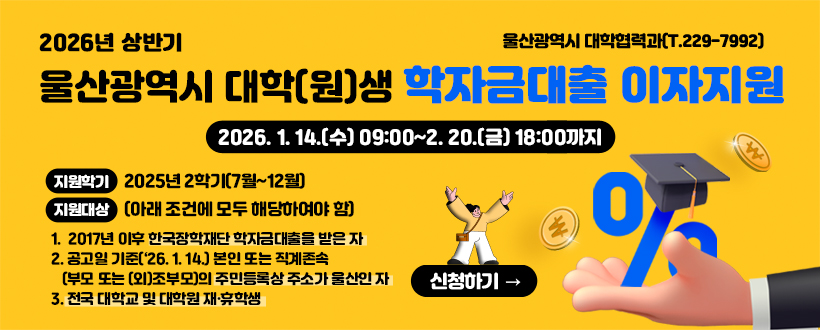 2026년 상반기
울산광역시 대학(원)생 학자금대출 이자지원
울산광역시 대학협력과(T. 229-7992)
2026. 1. 14.(수) 09:00 ~ 2. 20.(금) 18:00까지
지원학기 : 2025 2학기(7월~12월)
지원대상 : (아래 조건에 모두 해당하여야 함)
1. 2017년 이후 한국장학재단 학자금대출을 받은 자
2. 공고일 기준('26. 1. 14.) 본인 또는 직계존속 (부모 또는 (외)조부모)의 주민등록상 주소가 울산인 자
3. 전국 대학교 및 대학원 재·휴학생
신청하기