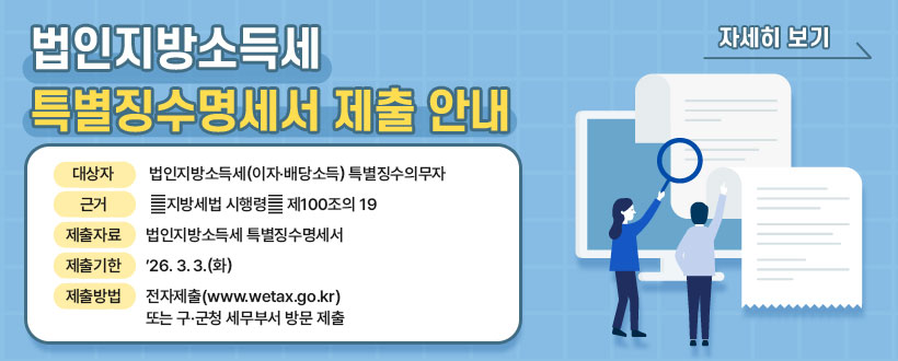 법인지방소득세 특별징수명세서 제출 안내
◇ 대상자 : 법인지방소득세(이자‧배당소득) 특별징수의무자
◇ 근  거 : ｢지방세법 시행령｣ 제100조의19
◇ 제출자료 : 법인지방소득세 특별징수명세서
◇ 제출기한 : ’26. 3. 3.(화)
◇ 제출방법 : 전자제출(www.wetax.go.kr) 또는 구·군청 세무부서 방문 제출
<자세히 보기>