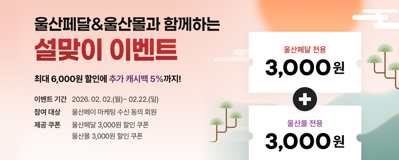 울산페달&울산몰과 함께하는
설맞이 이벤트
최대 6,000원 할인에 추가 캐시백 5%까지!
이벤트 기간 : 2026. 02. 02.(월)~02.22.(일)
참여대상 : 울산페이 마케팅 수신 동의 회원
제공쿠폰 : 울산페달 3,000원 할인 쿠폰 울산몰 3,000원 할인 쿠폰