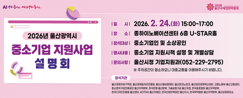 AI수도 울산 산업수도울산 / 2028 울산국제정원박람회
2026년 울산광역시 중소기업 지원사업 설명회
○ 일시 : 2026. 2. 24.(화), 15:00~17:00
○ 장소 : 종하이노베이션센터 U-STAR홀, 6층
○ 참석대상 : 중소기업인 및 소상공인
○ 행사내용 : 중소기업 지원시책 설명 및 개별상담
○ 문의사항 : 시청 기업지원과(052-229-2795)
※ 주차공간이 협소하오니 대중교통을 이용해주시기 바랍니다.
참석기관 : 울산경제자유구역청, 울산경제일자리진흥원, 울산신용보증재단, 울산테크노파크, 울산창조경제혁신센터,
고용노동부 울산고용센터, 중소벤처기업진흥공단 울산지역본부, 한국은행 울산본부, 기술보증기금 울산지점, 한국표준협회 울산지역본부, 한국디자인진흥원 울산센터, KOTRA 울산지원단, 한국산업인력공단 울산지사, 한국무역협회 울산지역본부, 울산상공회의소