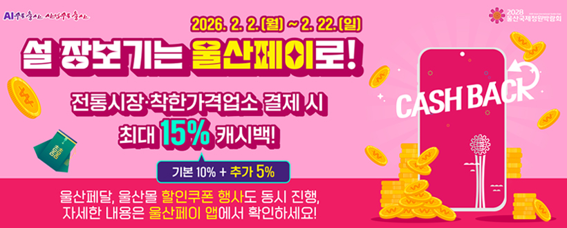 AI수도 울산 산업수도울산 / 2028 울산국제정원박람회
2026. 2. 2.(월) ~ 2. 22.(일)
설 장보기는 울산페이로!
전통시장·착한가격업소 결제 시 최대 15% 캐시백!
기본 10% + 추가 5%
울산페달, 울산몰 할인쿠폰 행사도 동시 진행, 자세한 내용은 울산페이 앱에서 확인하세요!
CASHBACKz