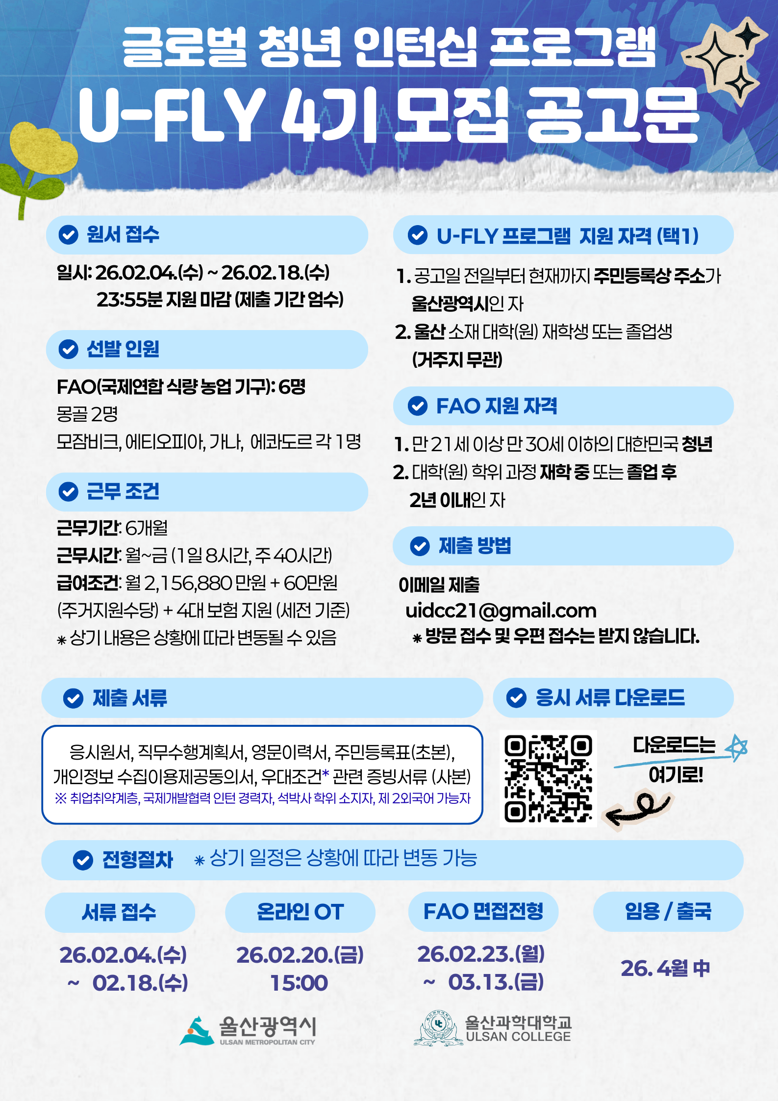 글로벌 청년 인턴십 프로그램  U-FLY 4기 모집 공고문 > 원서 접수 / 일시 : 26.02.04.(수)~26.02.18.(수) 23:55분 지원 마감 (제출 기간 엄수) > 선발 인원 / FAO(국제연합 식량 농업 기구):6명 몽골 2명 모잠비크, 에티오피아, 가나, 에콰도르 각 1명 > 근무 조건 / 근무기간 : 6개월 근무시간 : 월~금(1일 8시간, 주 40시간) 급여조건 : 월2,156,880 만원 + 60만원 (주거지원수당) + 4대 보험 지원 (세전기준) * 상기 내용은 상황에 따라 변동될 수 있음 > 제출 서류 / 응시원서, 직무수행계획서, 영문이력서, 주민등록표(초본), 개인정보 수집이용제공동의서, 우대조건* 관련 증빙서류(사본)※ 취업취약계층, 국제개발협력 인턴 경력자, 석박사 학위 소지자, 제 2외국어 가능자 > U-FLY 프로그램 지원 자격 (택1) 1. 공고일 전일부터 현재까지 주민등록상 주소가 울산광역시인 자  2. 울산 소재 대학(원) 재학생 또는 졸업생(거주지 무관) > FAO 지원 자격  1. 만 21세 이상 만 30세 이하의 대한민국 청년 2. 대학(원) 학위 과정 재학 중 또는 졸업후 2년 이내인자 > 제출 방법 / 이메일 제출 uidcc21@gmail.com * 방문 접수 및 우편 접수는 받지 않습니다. > 응시 서류 다운로드 /  QR코드 스캔 https://www.ulsanidcc.com/post/2026%EB%85%84%EB%8F%84-%EA%B8%80%EB%A1%9C%EB%B2%8C-%EC%B2%AD%EB%85%84-%EC%9D%B8%ED%84%B4%EC%8B%AD-%ED%94%84%EB%A1%9C%EA%B7%B8%EB%9E%A8u-fly-%EC%A0%9C-4%EA%B8%B0-%EB%AA%A8%EC%A7%91%EC%84%A0%EB%B0%9C-%EA%B3%B5%EA%B3%A0바로가기 QR코드 다운로드는 여기로! > 진행절차 *상기일정은 상황에 따라 변동 가능* 서류접수 - 26.02.04.(수) ~ 02.18.(수) 온라인 OT - 26.02.20.(금) 15:00 FAO 면접전형 - 26.02.23.(월) ~ 03.13.(금) 임용/ 출국- 24. 4월 中 울산광역시 울산과학대학교