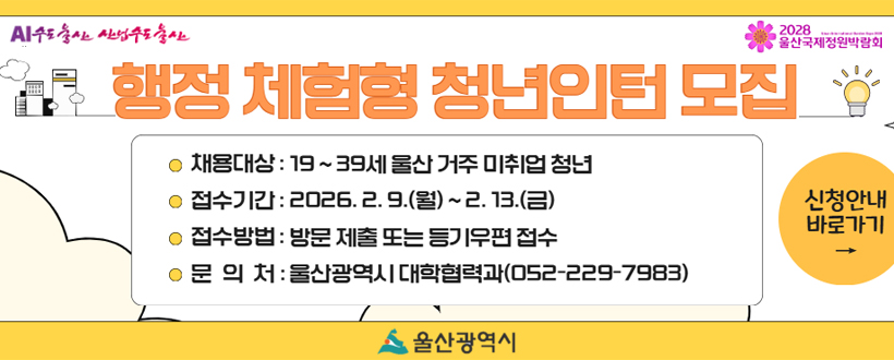 AI수도울산 산업수도 울산 / 2028 울산국제정원박람회
2026년 행정 체험형 청년인턴 모집
○ 채용대상 : 19~39세 울산 거주 미취업 청년
○ 채용인원 : 19명
○ 접수기간 : 2026. 2. 9.(월) ~ 2. 13.(금)
○ 접수방법 : 방문 제출 또는 등기우편 접수
○ 문 의 처 : 울산광역시 대학협력과(052-229-7983)
신청안내 바로가기
울산광역시