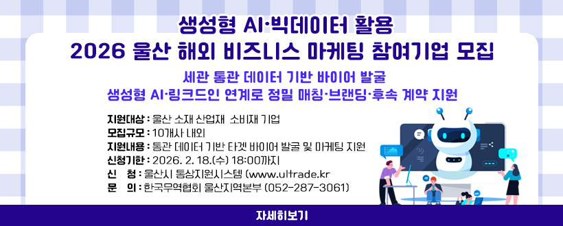 생성형 AI·빅데이터 활용
2026 울산 해외 비즈니스 마케팅 참여기업 모집
세관 통관 데이터 기반 바이어 발굴
생성형 AI·링크드인 연계로 정밀 매칭·브랜딩·후속 계약 지원
○ 지원대상 : 울산 소재 산업재·소비재 기업
○ 모집규모 : 10개사 내외
○ 지원내용 : 통관 데이터 기반 타겟 바이어 발굴 및 마케팅 지원
○ 신청기한 : 2026. 2. 18.(수) 18:00까지
○ 신    청 : 울산시 통상지원시스템 (www.ultrade.kr
○ 문    의 : 한국무역협회 울산지역본부 (052-287-3061)
자세히보기