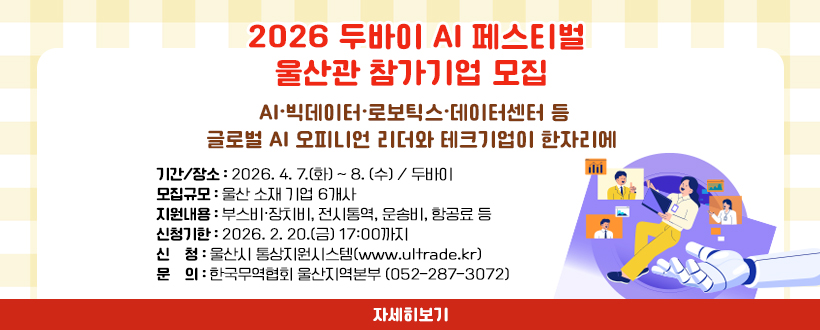 2026 두바이 AI 페스티벌 울산관 참가기업 모집
AI·빅데이터·로보틱스·데이터센터 등
글로벌 AI 오피니언 리더와 테크기업이 한자리에
 ○ 기간/장소 : 2026. 4. 7.(화) ~ 8. (수) / 두바이
 ○ 모집규모 : 울산 소재 기업 6개사
 ○ 지원내용 : 부스비·장치비, 전시통역, 운송비, 항공료 등
 ○ 신청기한 : 2026. 2. 20.(금) 17:00까지
 ○ 신    청 : 울산시 통상지원시스템(www.ultrade.kr)
 ○ 문    의 : 한국무역협회 울산지역본부 (052-287-3072)
자세히보기