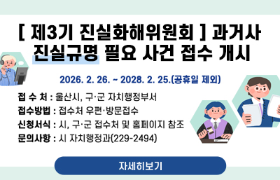 [ 제3기 진실화해위원회 ] 과거사 진실규명 필요 사건 접수 개시
기    간 : 2026. 2. 26. ~ 2028. 2. 25.(공휴일 제외)
접 수 처 : 울산시, 구·군 자치행정부서
접수방법 : 접수처 우편·방문접수
신청서식 : 시, 구·군 접수처 및 홈페이지 참조
문의사항 : 시 자치행정과(229-2494)
자세히보기