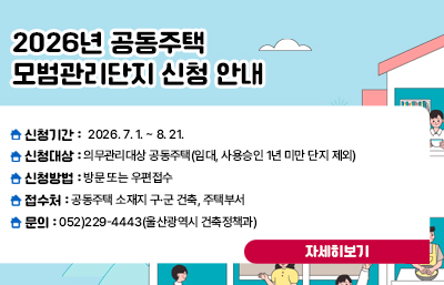 2026년 공동주택 모범관리단지 신청 안내
신청기간 : 2026. 7. 1. ~ 8. 21.
신청대상 : 의무관리대상 공동주택(임대, 사용승인 1년 미만 단지 제외)
신청방법 : 방문 또는 우편접수
접 수 처 : 공동주택 소재지 구·군 건축, 주택부서
문의 : 052)229-4443(울산광역시 건축정책과)
자세히보기
