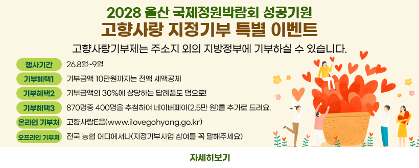 2028 울산 국제정원박람회 성공 기원 고향사랑 지정기부 특별 이벤트
고향사랑기부제는 주소지 외의 지방정부에 기부하실 수 있습니다.
(행사기간) 26.8월~9월
 (기부혜택1) 기부금액 10만원까지는 전액 세액공제
 (기부혜택2) 기부금액의 30%에 상당하는 답례품도 덤으로!
 (기부혜택3) 870명중 400명을 추첨하여 네이버페이(2.5만 원)를 추가로 드려요.
 (온라인 기부처) 고향사랑e음(www.ilovegohyang.go.kr)    
 (오프라인 기부처) 전국 농협 어디에서나(지정기부사업 참여를 꼭 말해주세요) 
자세히보기