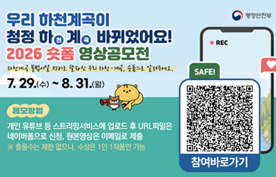 우리 하전계곡이 
청정 하천계곡 바귀었어요!
2026 숏폼 영상공모전
하천계곡 불법시설 정비로 달라진 우리 하천·계곡, 숏폼으로 알려주세요.
7. 29.(수) ~ 8. 31.(월)
응모방법
개인 유튜브 등 스트리밍서비스에 업로드 후 URL파일은
네이버폼으로 신청, 원본영상은 이메일로 제출
※ 출품수는 제한 없으나, 수상은 1인 1작품으로 가능
행정안전부
참여바로가기
QR바로가기 https://sotong.go.kr/front/epilogue/epilogueNewViewPage.do?menu_id=527&bbs_id=b10e39250ce84237a5e69ef3d40f6c80&pagetype=bbs&search_result=&search_result_cnddt=&epilogue_bgnde=&epilogue_endde=&date_range=all&epilogue_bgnde_cnddt=&epilogue_endde_cnddt=&date_range_cnddt=all&search_title_contents=&search_insttNm=&search_wrk_sj=&miv_pageNo=1&preDate=&endDate=