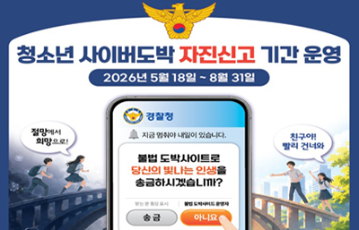 청소년 사이버도박 자진신고 기간 운영
2026년 5월 18일 ~ 8월 31일
절망에서 희망으로!
친구야! 빨리 건너와
경찰청 
지금 멈춰야 내일이 있습니다.
불법 도박사이트로 당신의 빛나는 인생을 송금하시겠습니까?
송금 / 아니요(선택)