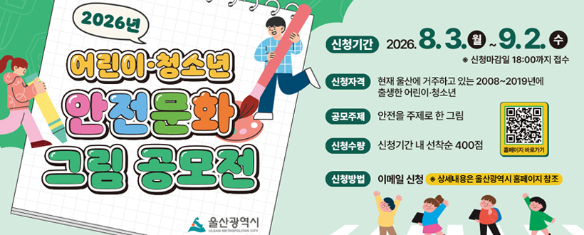 2026 어린이·청소년 안전문화 그림 공모전
울산광역시
신청기간 : 2026. 8. 3. 월 ~ 9. 2. 수 ※ 신청마감일 18:00까지 접수
신청자격 : 현재 울산에 거주하고 있는 2008~2019년에 출생한 어린이·청소년
공모주제 : 안전을 주제로 한 그림
신청수량 : 신청기간 내 선착순 400점
신청방법 : 이메일 신청 ※ 상세내용은 울산광역시 홈페이지 참조
홈페이지 바로가기 QR 바로가기 https://www.ulsan.go.kr/u/rep/main.ulsan
