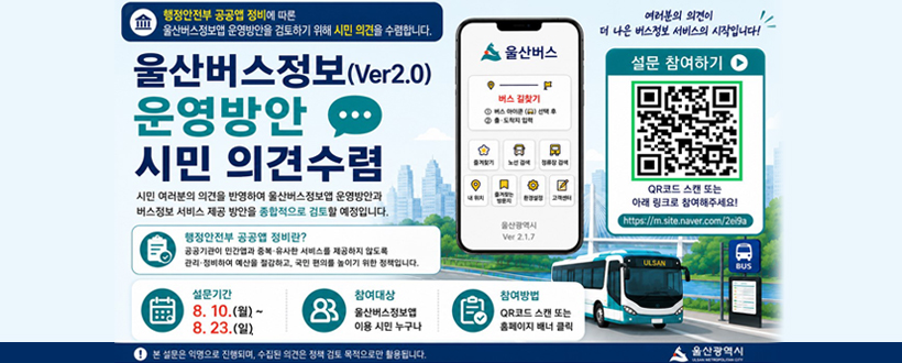 행정안전부 공공앱 정비에 따론
울산버스정보앱 운영방안을 검토하기 위해 시민 의견을 수렴합니다.
울산버스정보(Ver.2.0) 운영방안 시민 의견수렴
시민 여러분의 의견을 반영하여 울산버스정보앱 운영방안과
버스정보 서비스 제공 방안을 종합적으로 검토할 예정입니다.
행정안전부 공공앱 정비란?
공공기관 민간앱과 중복·유사한 서비스를 제공하지 않도록
관리·정비하여 예산을 절감하고, 국민 편의를 높이기 위한 정책입니다.
설문기간 8. 10.(월) ~ 8. 23.(일). 
참여대상 : 울산버스정보앱 이용 시민 누구나
참여방법 : QR코드 스캔 또는 홈페이지 배너 클릭
여러분의 의견이 더 나은 버스정보 서비스의 시작입니다!
설문 참여하기
QR코드 스캔 또는 아래 링크로 참여해주세요!
https://qrfy.io/9yM91F-WyY
QR코드 바로가기 https://docs.google.com/forms/d/e/1FAIpQLScTnUgXnU9Zy2807TVRe2CYiu-yKRuxGMGEUqGVH77voKVIqA/viewform
본 설문은 익명으로 진행되며, 수집된 의견은 정책 검토 목적으로만 활용됩니다.
울산광역시
 