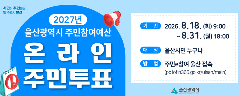 시민이 주인되는 민주도시 울산
 2027년 주민참여예산 제안사업 온라인 주민투표
2027년 울산광역시 주민참여예산
온라인 주민투표
기간 : 2026. 8. 18. (화) 9:00 ~ 8.31. (월) 18:00
대상 : 울산시민 누구나
방법 : 주민e참여 울산 접속(pb.lofin365.go.kr/ulsan/main)
울산광역시 