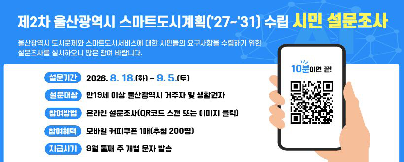 제 2차 울산광역시 스마트도시계획('27~'31) 수립 시민 설문조사
울산광역시 도시문제와 스마트도시서비스에 대한 시민들의 요구사항을 수렴하기 위한 설문조사를 실시하오니 많은 참여 바랍니다.
설문기간 : 2026. 8. 18.(화) ~ 9. 5.(토)
설문대상 : 만 19세 이상 울산광역시 거주자 및 생활권자
참여방법 : 온라인 설문조사(QR코드 스캔 또는 이미지 클릭)
참여혜택 : 모바일 커피쿠폰 1매(추첨 200명)
지급시기 : 9월 둘째 주 개별 문자 발송
10분 이면 끝
QR코드 바로가기 https://ko.surveymonkey.com/r/X872WJ3