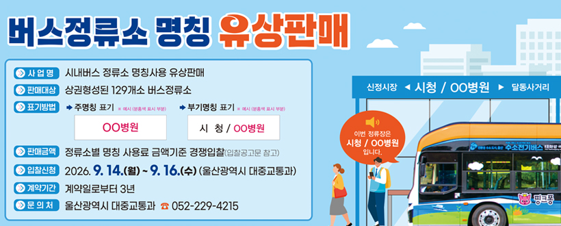 버스정류소 명칭 유상판매
사업명 : 시내버스 정류소 명칭사용 유상판매
판매대상 : 상권형성된 129개소 버스정류소
표기방법 : 주명칭 표기 ※ 예시(분홍새 표시 부분) ㅇㅇ병원 / 부기명칭 표기 ※ 예시(분홍새 표시 부분) 시청 / ㅇㅇ병원
판매금액 : 정류소별 명칭 사용료 금액기준 경쟁입찰(입찰공고문 참고)
입찰신청 : 2026. 9. 14.(월) ~ 9. 16.(수) (울산광역시 대중교통과)
계약기간 : 계약일로부터 3년
문의처 : 울산광역시 대중교통과 ☎ 052 - 229 - 4215 
신정시장 ◀ 시청/ ㅇㅇ병원 ▶ 달동사거리
이번 정류장은 시청 / ㅇㅇ병원 입니다.
