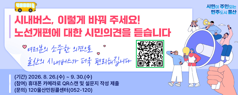 시내버스, 이렇게 바꿔주세요!
노선개편에 대한 시민의견을 듣습니다
시민이 주인되는 민주도시 울산
여러분의 소중한 의견으로 울산의 시내버스가 더욱 편리해집니다
(기간) 2026. 8. 26.(수) ~ 9. 30.(수)
(참여) 휴대폰 카메라로 QR스캔 및 설문지 작성 제출
(문의) 120울산민원 콜센터(052-120)
QR코드 바로가기 ulsan-bus.netlify.app