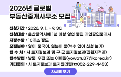  □ 2026년 글로벌 부동산중개사무소 모집
  ○ 신청기간 : 2026. 9. 1. ~ 9. 30.
  ○ 신청대상 : 울산광역시에 1년 이상 영업 중인 개업공인중개사
  ○ 지정수량 : 10개소 정도
  ○ 모집분야 : 영어, 중국어, 일본어 등(복수 언어 신청 불가)
  ○ 접 수 처 : 시 토지정보과 및 구․군 토지정보과(민원지적과)
  ○ 접수방법 : 방문, 우편 또는 이메일(yowatu37@korea.kr)
  ○ 기타문의 : 시 토지정보과 토지관리팀(☎052-229-4453)
자세히보기